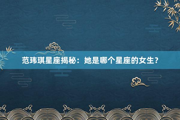 范玮琪星座揭秘：她是哪个星座的女生？