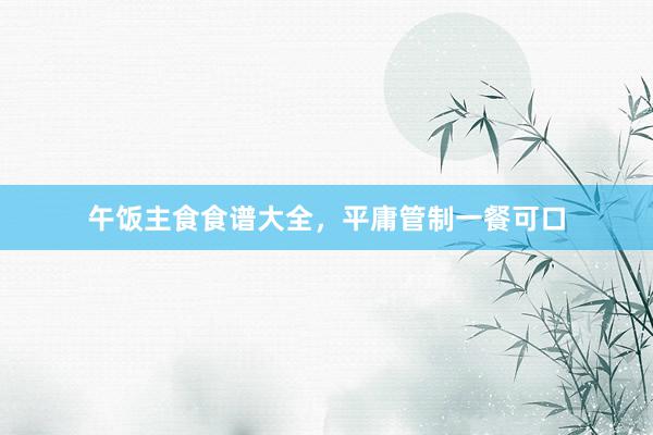 午饭主食食谱大全,平庸管制一餐可口